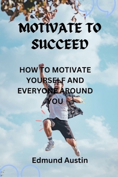 Motivate to Success: How to Motivate Yourself and Everyone Around You