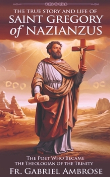 The True Story and Life of Saint Gregory of Nazianzus: The Poet Who Became the Theologian of the Trinity