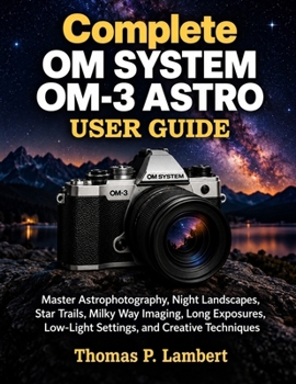 Complete OM SYSTEM OM-3 ASTRO User Guide: Master Astrophotography, Night Landscapes, Star Trails, Milky Way Imaging, Long Exposures, Low-Light Settings, and Creative Techniques