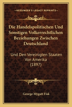 Die Handelspolitischen Und Sonstigen Volkerrechtlichen Beziehungen Zwischen Deutschland: Und Den Vereinigten Staaten Von Amerika (1897)