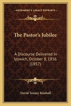 The Pastor's Jubilee: A Discourse Delivered in Ipswich, October 8, 1856 by David Tenney Kimball Senior Pastor of the First Church in That Town, On the Fiftieth Anniversary of His Ordination; With an A