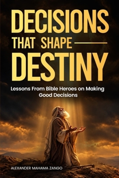 Decisions That Shape Destiny: Lessons From Bible Heroes on Making Good Decisions