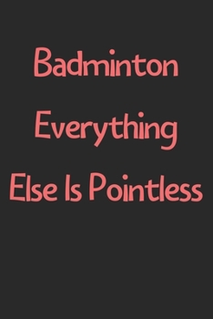 Badminton Everything Else Is Pointless: Lined Journal, 120 Pages, 6 x 9, Funny Badminton Gift Idea, Black Matte Finish (Badminton Everything Else Is Pointless Journal)