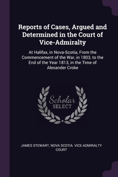 Reports of Cases, Argued and Determined in the Court of Vice-Admiralty: At Halifax, in Nova-Scotia, from the Commencement of the War, in 1803, to the ... the Year 1813, in the Time of Alexander Croke