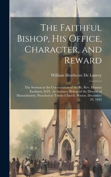 The Faithful Bishop, His Office, Character, and Reward: The Sermon at the Consecration of the Rt. Rev. Manton Eastburn, D.D., As Assistant Bishop of ... at Trinity Church, Boston, December 29, 1842