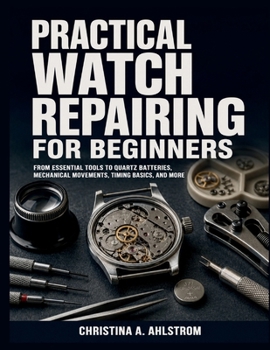 Practical Watch Repairing for Beginners: From Essential Tools to Quartz Batteries, Mechanical Movements, Timing Basics, and More