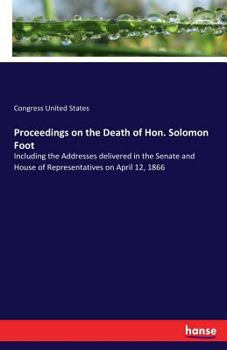 Proceedings on the death of Hon. Solomon Foot: including the addresses delivered in the Senate and House of Representatives on April 12, 1866