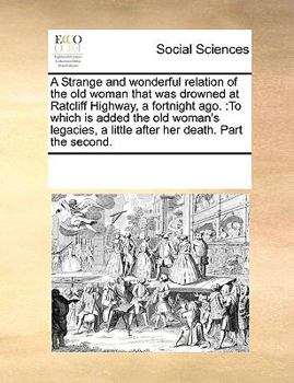 A Strange and wonderful relation of the old woman that was drowned at Ratcliff Highway, a fortnight ago.: To which is added the old woman's legacies, a little after her death. Part the second.