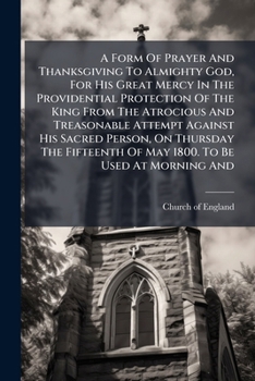 A Form Of Prayer And Thanksgiving To Almighty God, For His Great Mercy In The Providential Protection Of The King From The Atrocious And Treasonable ... Of May 1800. To Be Used At Morning And...
