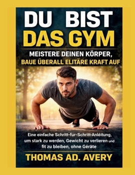 DU BIST DAS GYM: MEISTERE DEINEN KÖRPER, BAUE ÜBERALL ELITÄRE KRAFT AUF: Eine einfache Schritt-für-Schritt-Anleitung, um stark zu werden, Gewicht zu ... fit zu bleiben, ohne Geräte (German Edition)
