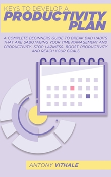 Keys To Develop A Productivity Plan: A Complete Beginners Guide To Break Bad Habits That Are Sabotaging Your Time Management And Productivity. Stop Laziness. Boost Productivity And Reach Your Goals