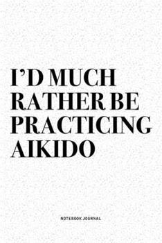 I'd Much Rather Be Practicing Aikido: A 6x9 Inch Notebook Diary Journal With A Bold Text Font Slogan On A Matte Cover and 120 Blank Lined Pages Makes A Great Alternative To A Card