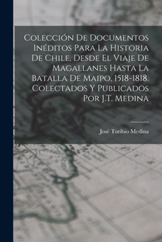 Colecci�n De Documentos In�ditos Para La Historia De Chile, Desde El Viaje De Magallanes Hasta La Batalla De Maipo, 1518-1818. Colectados Y Publicados Por J.T. Medina
