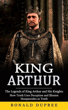 Paperback King Arthur: The Legends of King Arthur and His Knights (How Truth Uses Deception and Illusion Masquerades as Truth) Book