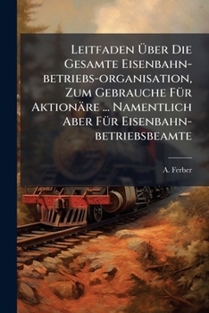 Leitfaden Uber Die Gesamte Eisenbahn-Betriebs-Organisation, Zum Gebrauche Fur Aktionare ... Namentlich Aber Fur Eisenbahn-Betriebsbeamte