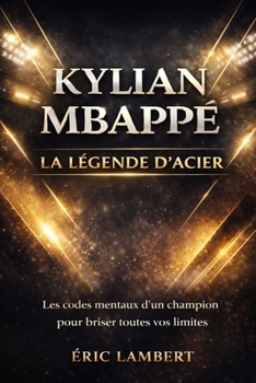 Kylian Mbappé - La Légende d'Acier: Les secrets d'une volonté sans limites pour inspirer votre propre réussite