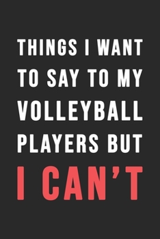 Things I Want To Say To My Volleyball Players But I Can't: Blank Lined Journal - 6"x9" 120 Notebook Pages - Funny Sarcastic and Awesome Appreciation Gift for Volley ball Players -  Joke Gag Gift