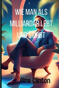 Wie man als Milliardär lebt und stirbt: Die Kunst des wohlhabenden Lebens beherrschen. Ein umfassender Plan für den Milliardärserfolg und den Aufbau e