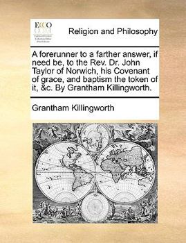 A forerunner to a farther answer, if need be, to the Rev. Dr. John Taylor of Norwich, his Covenant of grace, and baptism the token of it, &c. By Grantham Killingworth.