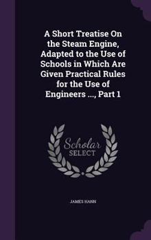 Hardcover A Short Treatise On the Steam Engine, Adapted to the Use of Schools in Which Are Given Practical Rules for the Use of Engineers ..., Part 1 Book