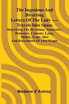 The Ingenious And Diverting Letters Of The Lady ---- Travels Into Spain Describing The Devotions, Nunneries, Humours, Customs, Laws, Militia, Trade, D
