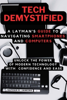 Tech Demystified: A Layman's Guide to Navigating Smartphones and Computers: Unlock the Power of Modern Technology with Confidence and Ea