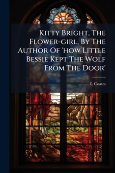 Kitty Bright, the Flower-Girl, by the Author of 'How Little Bessie Kept the Wolf from the Door'....