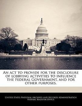 Paperback An ACT to Provide for the Disclosure of Lobbying Activities to Influence the Federal Government, and for Other Purposes. Book