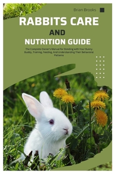 Rabbit Care And Nutrition Guide: The Complete Owner's Manual for Bonding with Your Bunny Buddy, Training, Feeding, And Understanding Their Behavioral