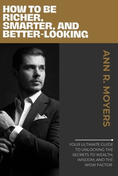 How to Be Richer, Smarter, and Better-Looking: Your Ultimate Guide to Unlocking the Secrets to Wealth, Wisdom, and the Wow Factor