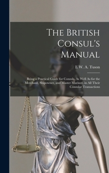 Hardcover The British Consul's Manual: Being a Practical Guide for Consuls, As Well As for the Merchant, Shipowner, and Master Mariner, in All Their Consular Book