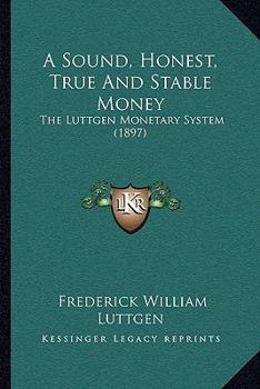 Paperback A Sound, Honest, True And Stable Money: The Luttgen Monetary System (1897) Book