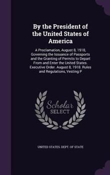 By the President of the United States of America: A Proclamation, August 8, 1918, Governing the Issuance of Passports and the Granting of Permits to ... 8, 1918. Rules and Regulations, Vesting P