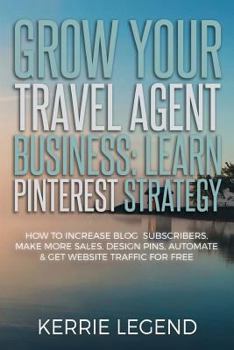 Grow Your Travel Agent Business: Learn Pinterest Strategy : How to Increase Blog Subscribers, Make More Sales, Design Pins, Automate and Get Website Traffic for Free