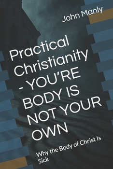 Practical Christianity - YOU’RE BODY IS NOT YOUR OWN: Why the Body of Christ Is Sick (Practical Christianity - Navigating The Simplicity of the Word)