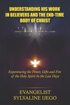 UNDERSTANDING HIS WORK IN BELIEVERS AND THE END-TIME BODY OF CHRIST: Experiencing the Power, Gifts and Fire of the Holy Spirit In the Last Days