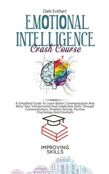 Emotional Intelligence Crash Course: A Simplified Guide To Learn Better Communication And Raise Your Interpersonal And Leadership Skills Through ... Solving, Positive Psychology And Emotions