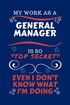 My Work As A General Manager Is So Top Secret Even I Don't Know What I'm Doing: Perfect Gag Gift For A Top Secret General Manager | Blank Lined ... Humour and Banter | Birthday| Hen | | Anniver