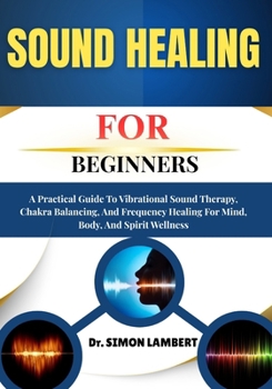 Sound Healing For Beginners: A Practical Guide To Vibrational Sound Therapy, Chakra Balancing, And Frequency Healing For Mind, Body, And Spirit Wellness