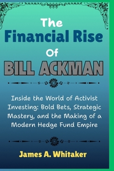 The Financial Rise Of Bill Ackman: Inside the World of Activist Investing: Bold Bets, Strategic Mastery, and the Making of a Modern Hedge Fund Empire