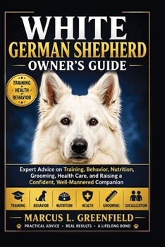 WHITE GERMAN SHEPHERD OWNER’S GUIDE: Expert Advice on Training, Behavior, Nutrition, Grooming, Health Care, and Raising a Confident, Well-Mannered Companion