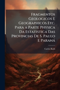 Fragmentos Geologicos E Geographicos Etc. Para a Parte Physica Da Estatistica Das Provincias De S. Paulo E Paraná: Exploradas a Proprias Expensas Do ... No Anno De 1845 ...