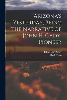 Arizona's Yesterday Being the Narrative of John H. Cady, Pioneer