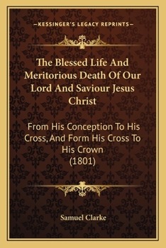 Paperback The Blessed Life And Meritorious Death Of Our Lord And Saviour Jesus Christ: From His Conception To His Cross, And Form His Cross To His Crown (1801) Book