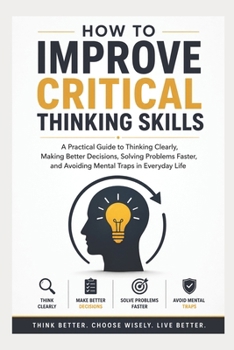 Paperback How To Improve Critical Thinking Skills: A Practical Guide to Thinking Clearly, Making Better Decisions, Solving Problems Faster, and Avoiding Mental Book