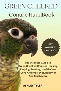 GREEN CHEEKED CONURE HANDBOOK: The Ultimate Guide To Green Cheeked Conures Housing, Keeping, Feeding, Health Care, Cons And Pros, Diet, Behavior And Much More.