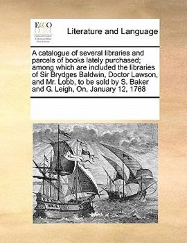 A catalogue of several libraries and parcels of books lately purchased; among which are included the libraries of Sir Brydges Baldwin, Doctor Lawson, ... S. Baker and G. Leigh, On, January 12, 1768