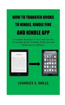 Paperback How To Transfer Books To Kindle, Kindle Fire And Kindle App: A Complete Beginners To Pro Guide On How To Transfer Books To Kindle, Kindle Fire And Kin Book