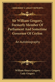 Sir William Gregory, K. C. M. G., Formerly Member of Parliament and Sometime Governor of Ceylon. an Autobiography