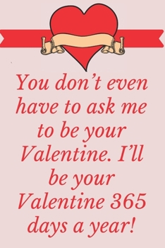 You don’t even have to ask me to be your Valentine. I’ll be your Valentine 365 days a year!: Notebook 120 pages (gift for him and her):anniversary ... gift :Valentine s day gifts Romantic Gift